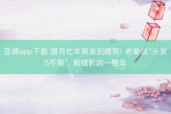 亚搏app下载 腊月忙年剪发别瞎剪! 老辈说“头发5不剪”, 剪错影响一整年
