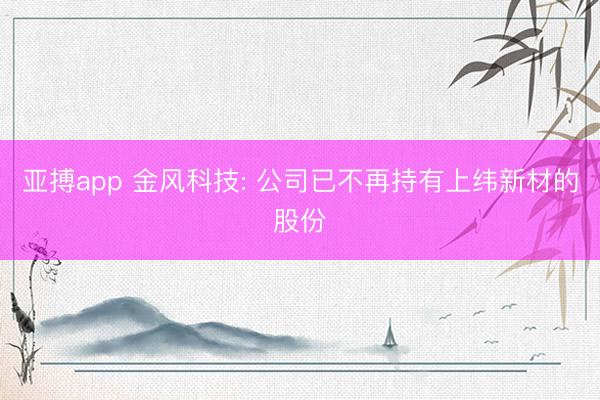 亚搏app 金风科技: 公司已不再持有上纬新材的股份