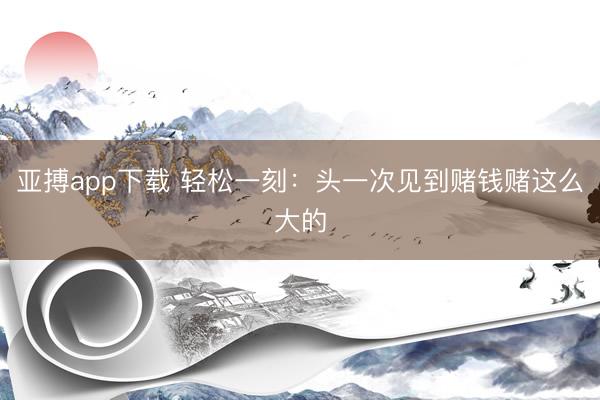 亚搏app下载 轻松一刻：头一次见到赌钱赌这么大的