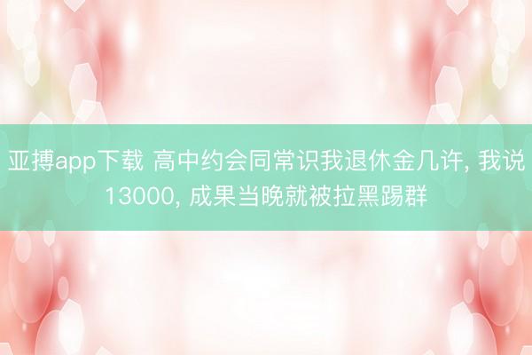 亚搏app下载 高中约会同常识我退休金几许, 我说13000, 成果当晚就被拉黑踢群