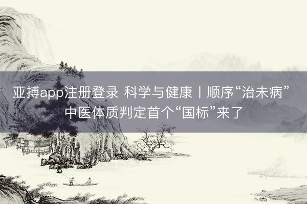 亚搏app注册登录 科学与健康丨顺序“治未病” 中医体质判定首个“国标”来了