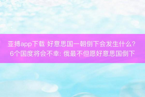 亚搏app下载 好意思国一朝倒下会发生什么? 6个国度将会不幸: 俄最不但愿好意思国倒下