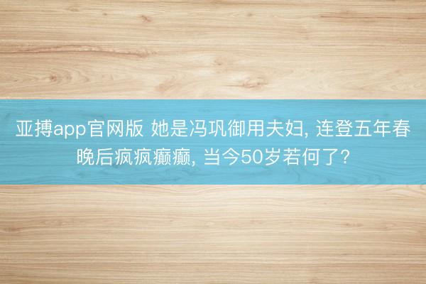 亚搏app官网版 她是冯巩御用夫妇, 连登五年春晚后疯疯癫癫, 当今50岁若何了?