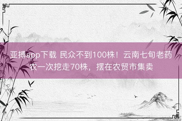亚搏app下载 民众不到100株！云南七旬老药农一次挖走70株，摆在农贸市集卖