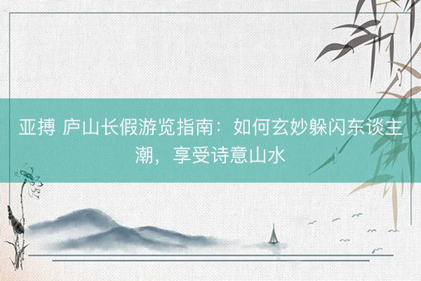 亚搏 庐山长假游览指南：如何玄妙躲闪东谈主潮，享受诗意山水
