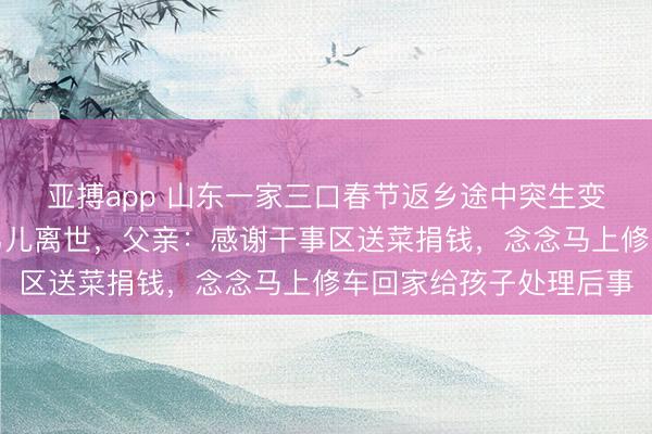 亚搏app 山东一家三口春节返乡途中突生变故，车辆抛锚，患病男儿离世，父亲：感谢干事区送菜捐钱，念念马上修车回家给孩子处理后事