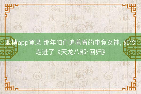 亚搏app登录 那年咱们追着看的电竞女神， 如今走进了《天龙八部·回归》