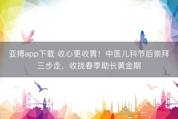 亚搏app下载 收心更收胃！中医儿科节后崇拜三步走，收拢春季助长黄金期