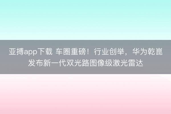 亚搏app下载 车圈重磅！行业创举，华为乾崑发布新一代双光路图像级激光雷达