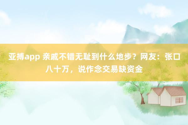 亚搏app 亲戚不错无耻到什么地步？网友：张口八十万，说作念交易缺资金