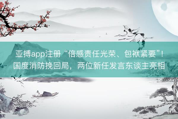 亚搏app注册 “倍感责任光荣、包袱紧要”！国度消防挽回局，两位新任发言东谈主亮相