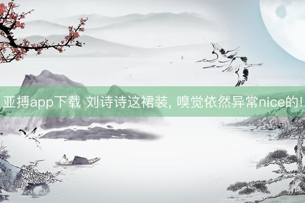 亚搏app下载 刘诗诗这裙装, 嗅觉依然异常nice的!