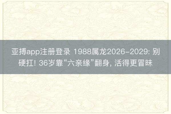 亚搏app注册登录 1988属龙2026-2029: 别硬扛! 36岁靠“六亲缘”翻身, 活得更冒昧