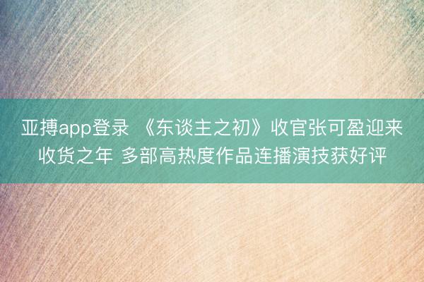 亚搏app登录 《东谈主之初》收官张可盈迎来收货之年 多部高热度作品连播演技获好评