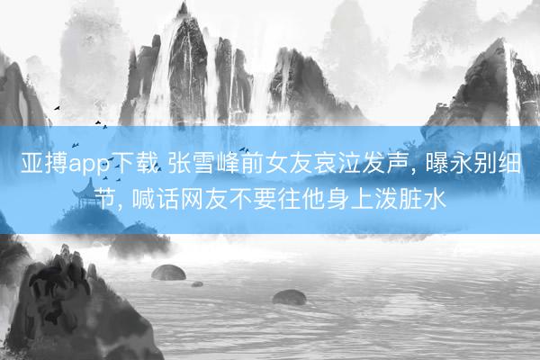 亚搏app下载 张雪峰前女友哀泣发声， 曝永别细节， 喊话网友不要往他身上泼脏水
