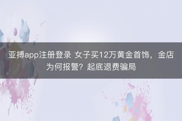 亚搏app注册登录 女子买12万黄金首饰，金店为何报警？起底退费骗局