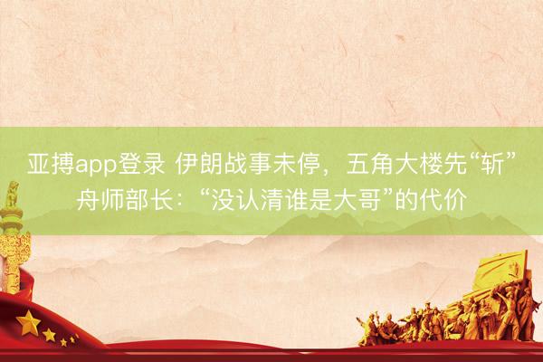 亚搏app登录 伊朗战事未停，五角大楼先“斩”舟师部长：“没认清谁是大哥”的代价