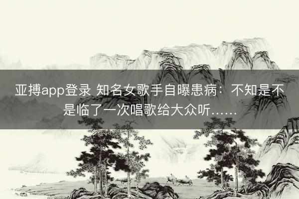 亚搏app登录 知名女歌手自曝患病：不知是不是临了一次唱歌给大众听……