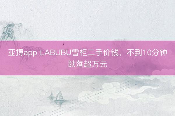 亚搏app LABUBU雪柜二手价钱，不到10分钟跌落超万元