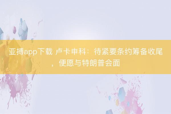 亚搏app下载 卢卡申科：待紧要条约筹备收尾，便愿与特朗普会面